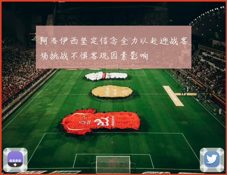 阿洛伊西坚定信念全力以赴迎战客场挑战不惧客观因素影响