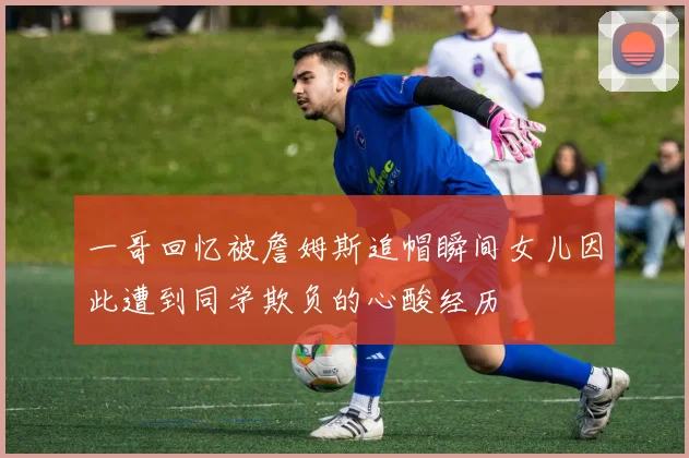 一哥回忆被詹姆斯追帽瞬间女儿因此遭到同学欺负的心酸经历