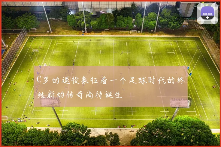 C罗的退役象征着一个足球时代的终结新的传奇尚待诞生