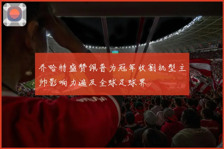 乔哈特盛赞佩普为冠军收割机型主帅影响力遍及全球足球界