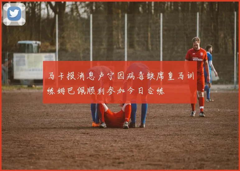 马卡报消息卢宁因病毒缺席皇马训练姆巴佩顺利参加今日合练
