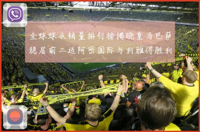 全球球衣销量排行榜揭晓皇马巴萨稳居前二迈阿密国际与利雅得胜利表现抢眼