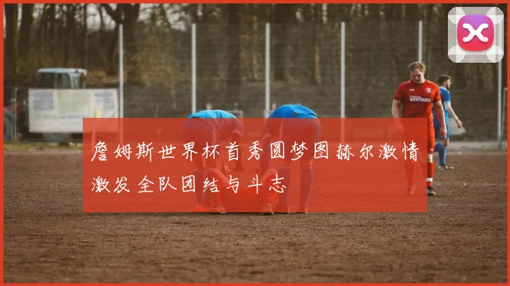 詹姆斯世界杯首秀圆梦图赫尔激情激发全队团结与斗志
