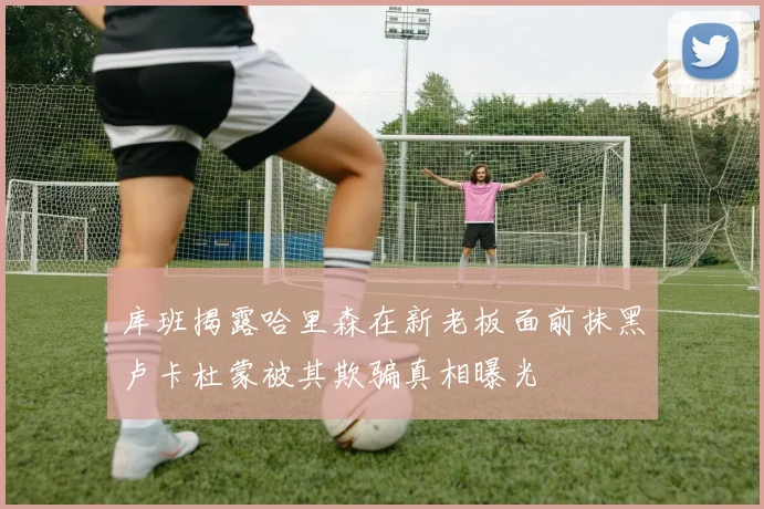 库班揭露哈里森在新老板面前抹黑卢卡杜蒙被其欺骗真相曝光