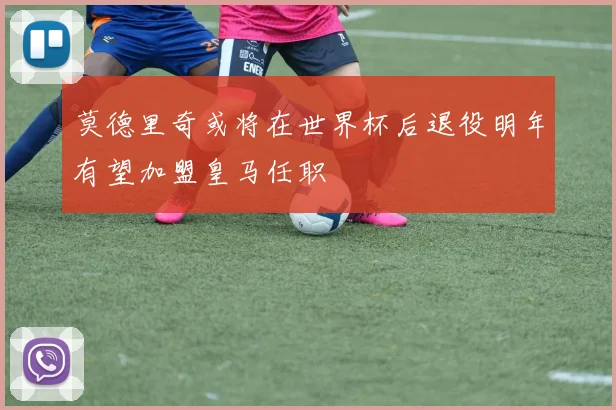 莫德里奇或将在世界杯后退役明年有望加盟皇马任职