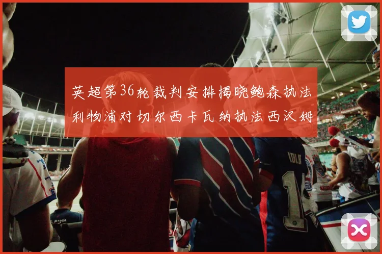 英超第36轮裁判安排揭晓鲍森执法利物浦对切尔西卡瓦纳执法西汉姆对阿森纳