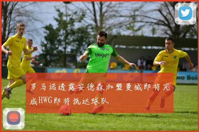 罗马诺透露安德森加盟曼城即将完成HWG即将抵达球队