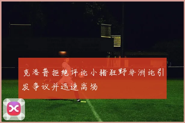 克洛普拒绝评论小猪狂野非洲论引发争议并迅速离场