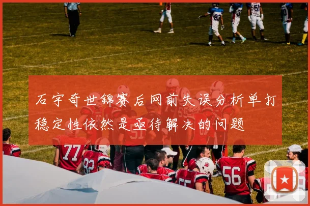 石宇奇世锦赛后网前失误分析单打稳定性依然是亟待解决的问题