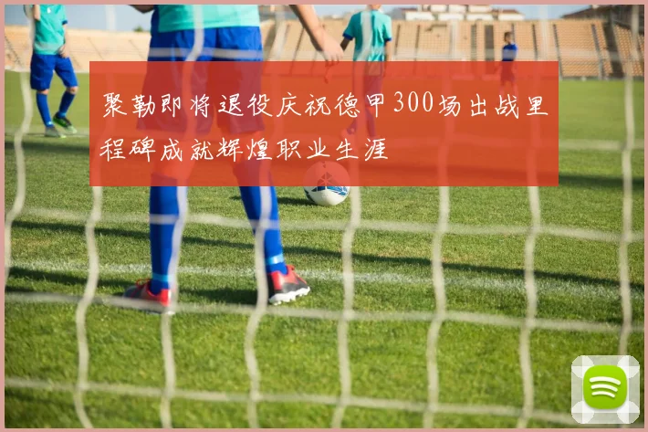 聚勒即将退役庆祝德甲300场出战里程碑成就辉煌职业生涯