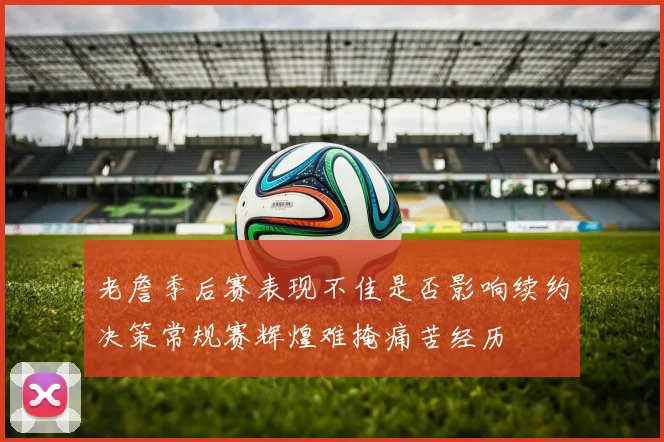 老詹季后赛表现不佳是否影响续约决策常规赛辉煌难掩痛苦经历