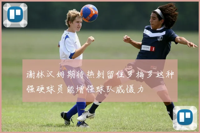 谢林汉姆期待热刺留住罗梅罗这种强硬球员能增强球队威慑力