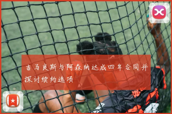 吉马良斯与阿森纳达成四年合同并探讨续约选项