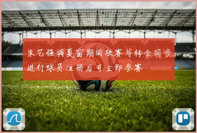 朱艺强调夏窗期间联赛与转会同步进行球员注册后可立即参赛