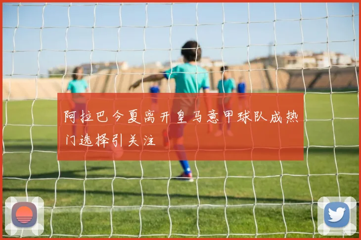 阿拉巴今夏离开皇马意甲球队成热门选择引关注