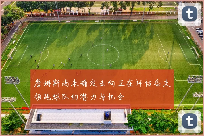 詹姆斯尚未确定去向正在评估各支领跑球队的潜力与机会