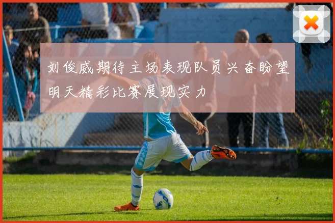 刘俊威期待主场表现队员兴奋盼望明天精彩比赛展现实力