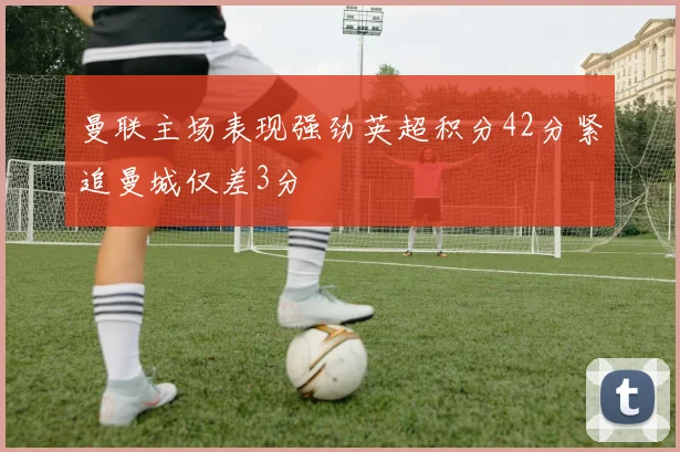 曼联主场表现强劲英超积分42分紧追曼城仅差3分