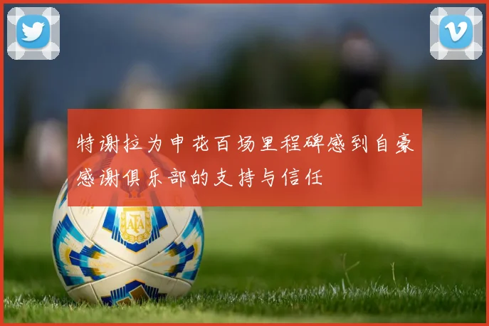 特谢拉为申花百场里程碑感到自豪感谢俱乐部的支持与信任