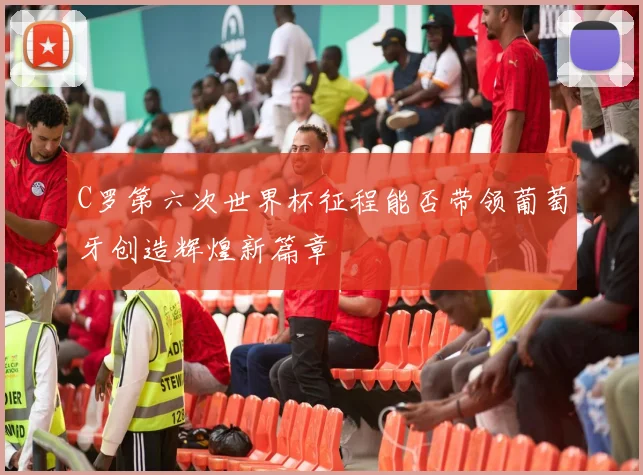 C罗第六次世界杯征程能否带领葡萄牙创造辉煌新篇章