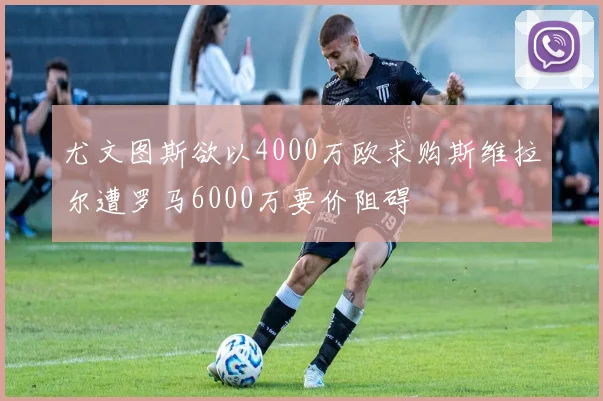 尤文图斯欲以4000万欧求购斯维拉尔遭罗马6000万要价阻碍