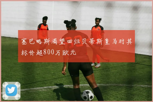 塞巴略斯渴望回归贝蒂斯皇马对其标价超800万欧元