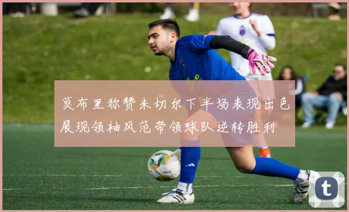 莫布里称赞米切尔下半场表现出色展现领袖风范带领球队逆转胜利
