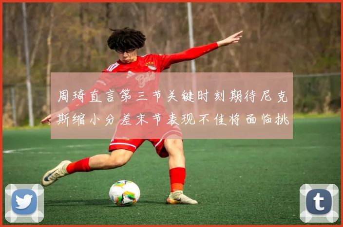 周琦直言第三节关键时刻期待尼克斯缩小分差末节表现不佳将面临挑战