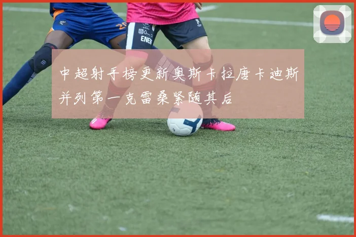 中超射手榜更新奥斯卡拉唐卡迪斯并列第一克雷桑紧随其后